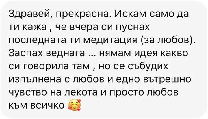 Здравей, прекрасна. Искам само да ти кажа , че вчера си пуснах последната ти медитация (за любов). Заспах веднага ... нямам идея какво си говорила там , но се събудих изпълнена с любов и едно вътрешно чувство на лекота и просто любов към всичко