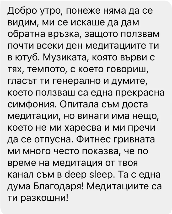 Добро утро, понеже няма да се видим, ми се искаше да дам обратна връзка, защото ползвам почти всеки ден медитациите ти в ютуб. Музиката, която върви с тях, темпото, с което говориш, гласът ти генерално и думите, които ползваш са една прекрасна симфония. Опитала съм доста медитации, но винаги има нещо, което не ми харесва и ми пречи да се отпусна. Фитнес гривната ми много често показва, че по време на медитация от твоя канал съм в deep sleep. Та с една дума Благодаря! Медитациите са ти разкошни!