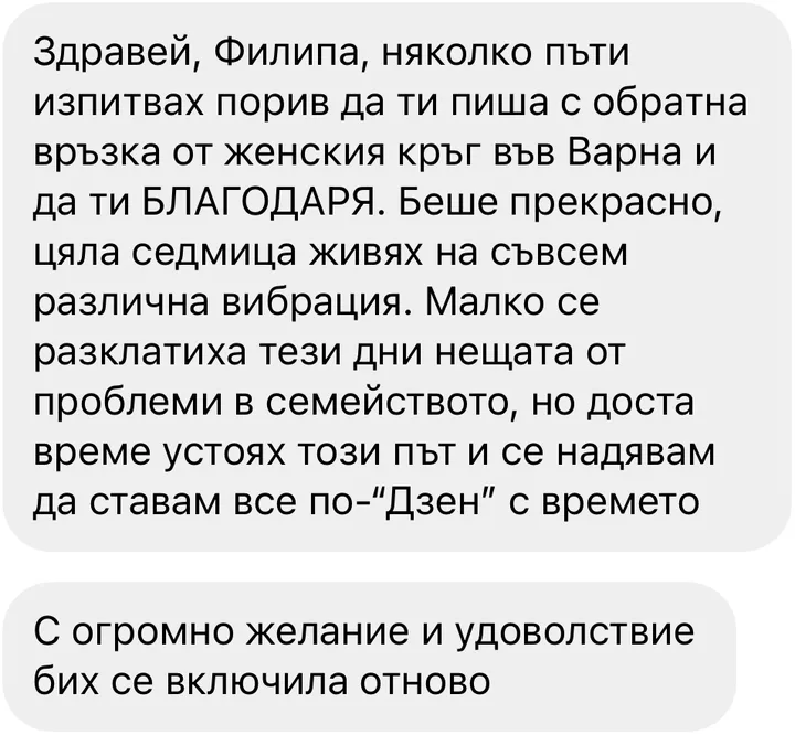 Здравей, Филипа, няколко пъти изпитвах порив да ти пиша с обратна връзка от женския кръг във Варна и да ти БЛАГОДАРЯ. Беше прекрасно, цяла седмица живях на съвсем различна вибрация. Малко се разклатиха тези дни нещата от проблеми в семейството, но доста време устоях този път и се надявам да ставам все по-“Дзен” с времето / С огромно желание и удоволствие бих се включила отново