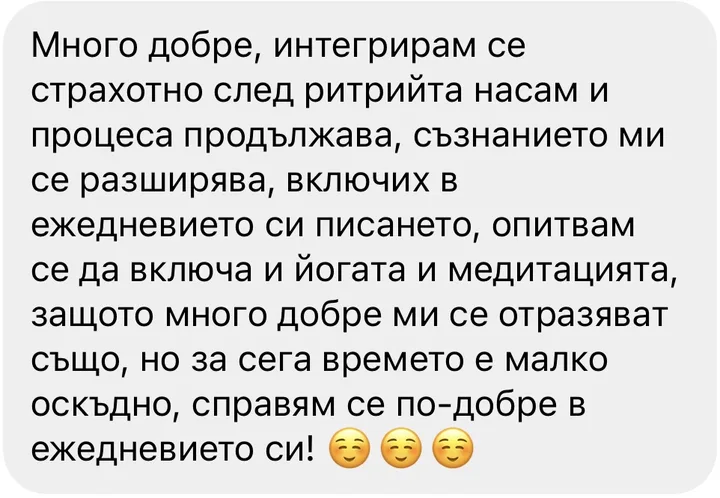 Много добре, интегрирам се страхотно след ритрийта насам и процеса продължава, съзнанието ми се разширява, включих в ежедневието си писането, опитвам се да включа и йогата и медитацията, защото много добре ми се отразяват също, но за сега времето е малко оскъдно, справям се по-добре в ежедневието си!