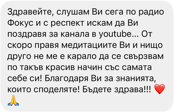 Здравейте, слушам Ви сега по радио Фокус и с респект искам да Ви поздравя за канала в youtube... От скоро правя медитациите Ви и нищо друго не ме е карало да се свързвам по такъв красив начин със самата себе си! Благодаря Ви за знанията, които споделяте! Бъдете здрава!!!