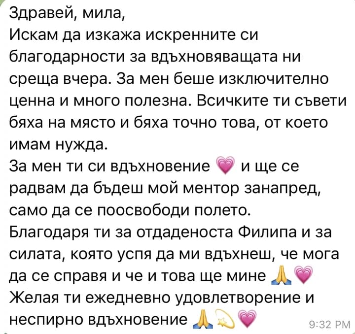 Здравей, мила, Искам да изкажа искренните си благодарности за вдъхновяващата ни среща вчера. За мен беше изключително ценна и много полезна. Всичките ти съвети бяха на място и бяха точно това, от което имам нужда. За мен ти си вдъхновение и ще се радвам да бъдеш мой ментор занапред, само да се поосвободи полето. Благодаря ти за отдаденоста Филипа и за силата, която успя да ми вдъхнеш, че мога да се справя и че и това ще мине Желая ти ежедневно удовлетворение и неспирно вдъхновение