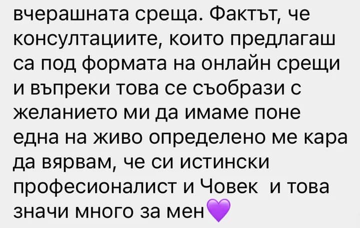 вчерашната среща. Фактът, че консултациите, които предлагаш са под формата на онлайн срещи и въпреки това се съобрази с желанието ми да имаме поне една на живо определено ме кара да вярвам, че си истински професионалист и Човек и това значи много за мен