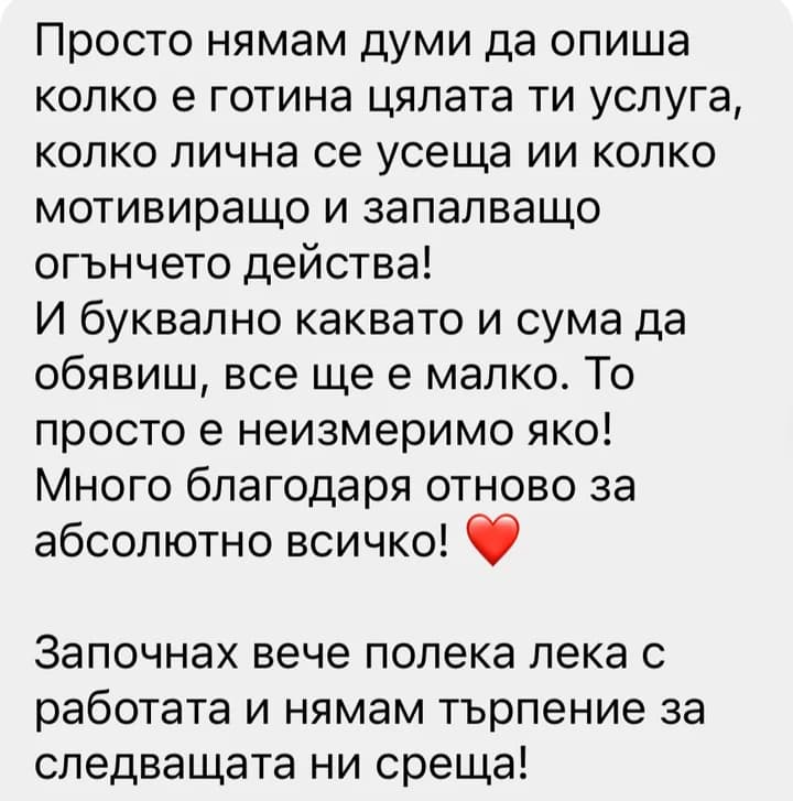 Просто нямам думи да опиша колко е готина цялата ти услуга, колко лична се усеща ии колко мотивиращо и запалващо огънчето действа! И буквално каквато и сума да обявиш, все ще е малко. То просто е неизмеримо яко! Много благодаря отново за абсолютно всичко! Започнах вече полека лека с работата и нямам търпение за следващата ни среща!