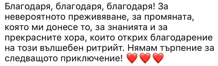 Благодаря, благодаря, благодаря! За невероятното преживяване, за промяната, която ми донесе то, за знанията и за прекрасните хора, които открих благодарение на този вълшебен ритрийт. Нямам търпение за следващото приключение!